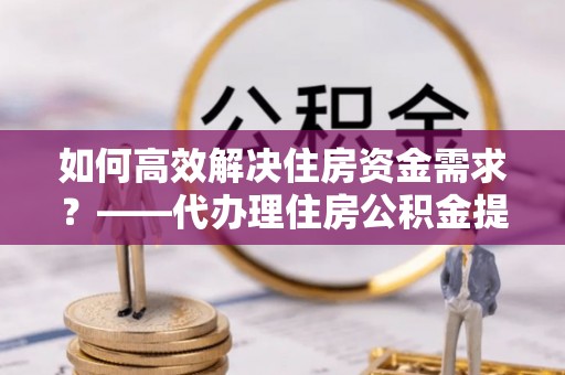 台江如何高效解决住房资金需求？——代办理住房公积金提取服务全解析