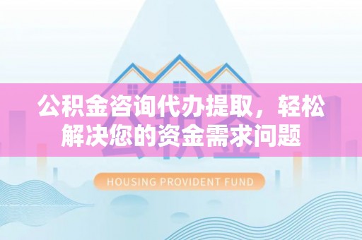 台江公积金咨询代办提取，轻松解决您的资金需求问题