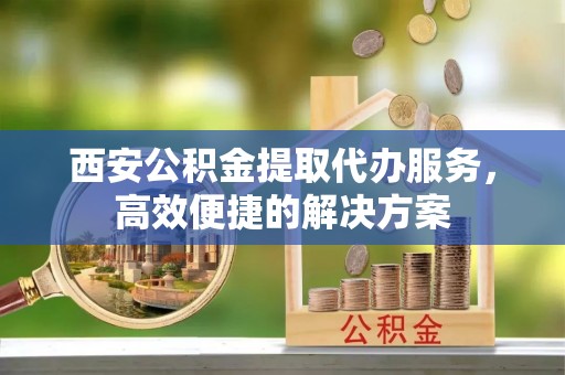 台江西安公积金提取代办服务，高效便捷的解决方案