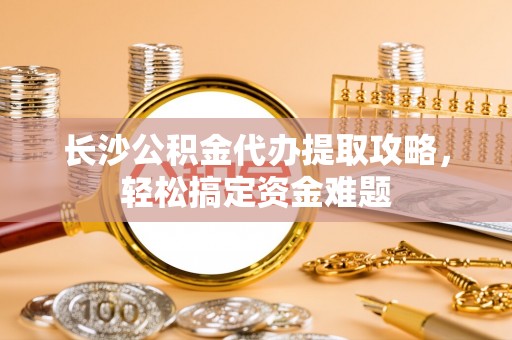 台江长沙公积金代办提取攻略，轻松搞定资金难题