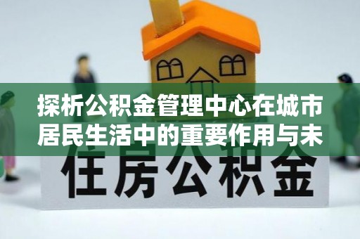 台江探析公积金管理中心在城市居民生活中的重要作用与未来发展趋势