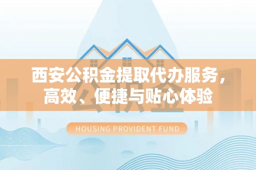 台江西安公积金提取代办服务，高效、便捷与贴心体验