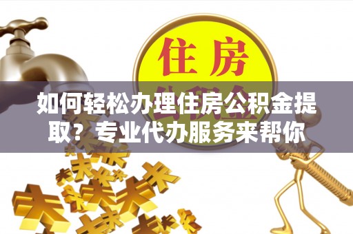 台江如何轻松办理住房公积金提取？专业代办服务来帮你