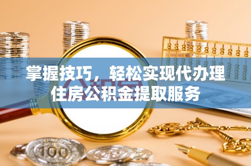 台江掌握技巧，轻松实现代办理住房公积金提取服务