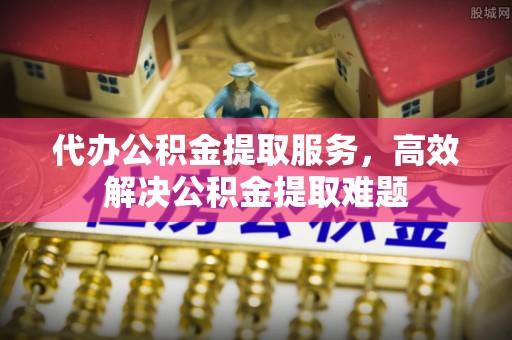台江代办公积金提取服务，高效解决公积金提取难题