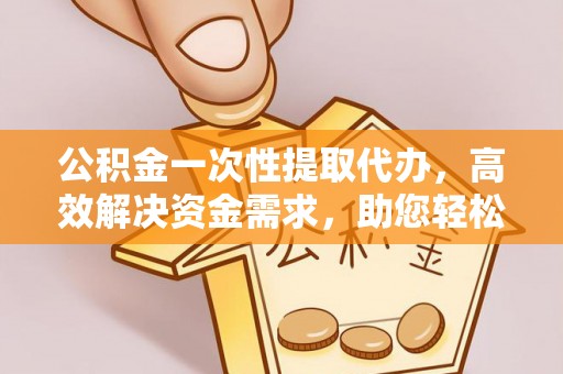 台江公积金一次性提取代办，高效解决资金需求，助您轻松应对生活难题