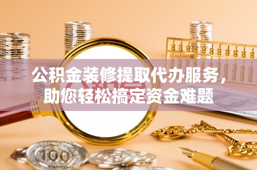 台江公积金装修提取代办服务，助您轻松搞定资金难题