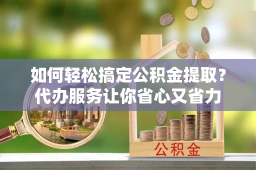 台江如何轻松搞定公积金提取？代办服务让你省心又省力
