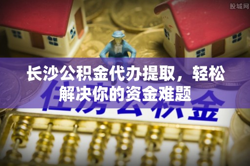 台江长沙公积金代办提取，轻松解决你的资金难题