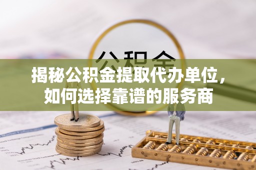 台江揭秘公积金提取代办单位，如何选择靠谱的服务商