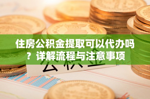 台江住房公积金提取可以代办吗？详解流程与注意事项