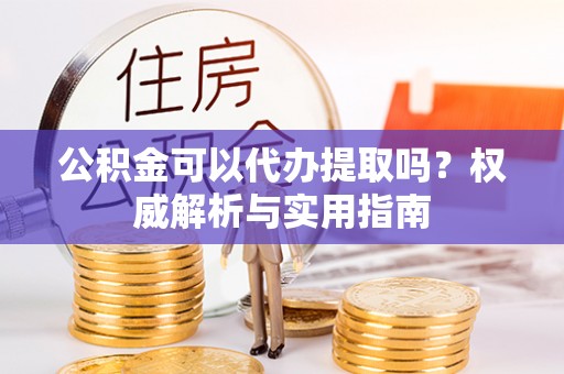 台江公积金可以代办提取吗？权威解析与实用指南
