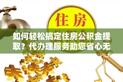 台江如何轻松搞定住房公积金提取？代办理服务助您省心无忧