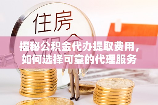 台江揭秘公积金代办提取费用，如何选择可靠的代理服务