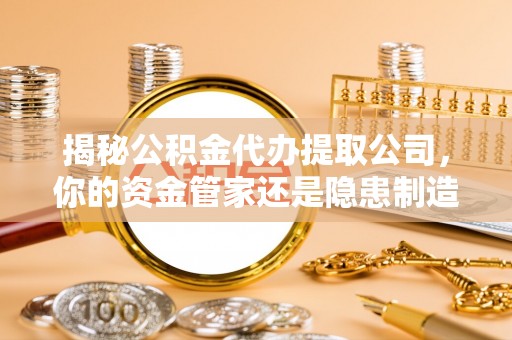 台江揭秘公积金代办提取公司，你的资金管家还是隐患制造者？