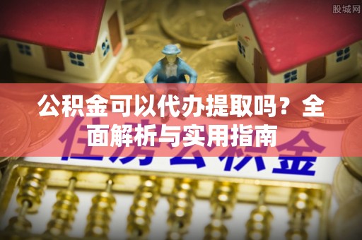 台江公积金可以代办提取吗？全面解析与实用指南