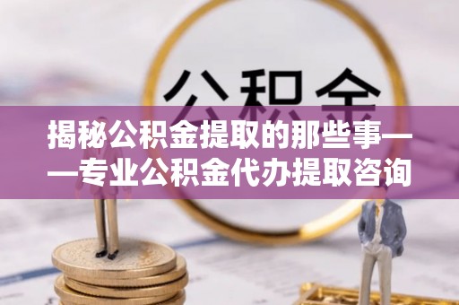 台江揭秘公积金提取的那些事——专业公积金代办提取咨询服务指南