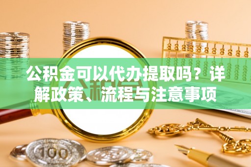 台江公积金可以代办提取吗？详解政策、流程与注意事项