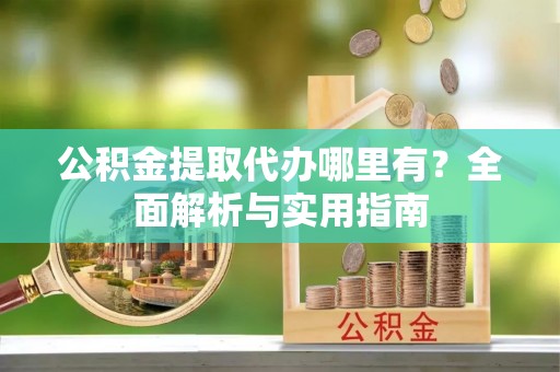 台江公积金提取代办哪里有？全面解析与实用指南