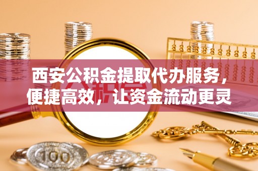 台江西安公积金提取代办服务，便捷高效，让资金流动更灵活