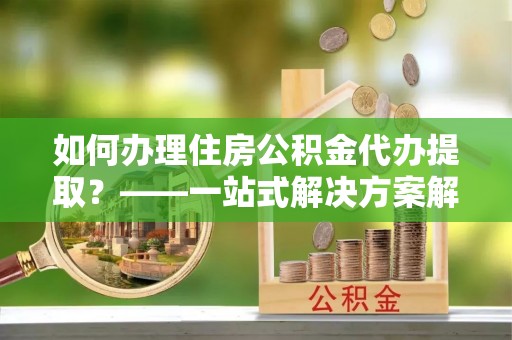 台江如何办理住房公积金代办提取？——一站式解决方案解析