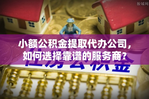 台江小额公积金提取代办公司，如何选择靠谱的服务商？