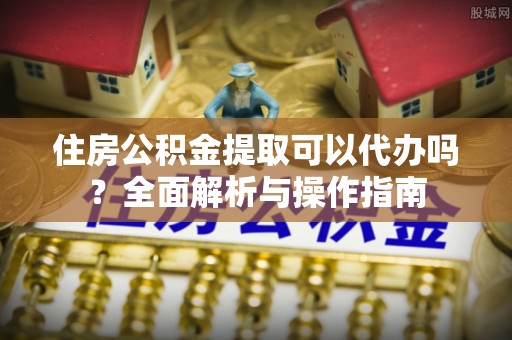 台江住房公积金提取可以代办吗？全面解析与操作指南