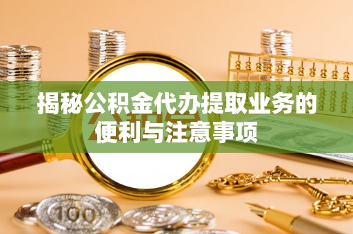 台江揭秘公积金代办提取业务的便利与注意事项