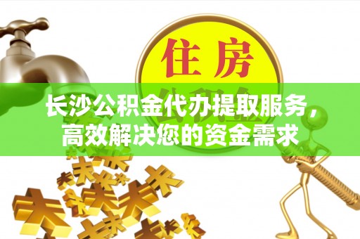 台江长沙公积金代办提取服务，高效解决您的资金需求
