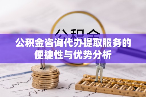 台江公积金咨询代办提取服务的便捷性与优势分析