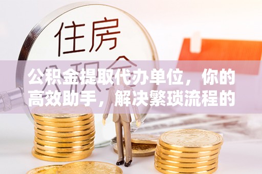 台江公积金提取代办单位，你的高效助手，解决繁琐流程的不二之选