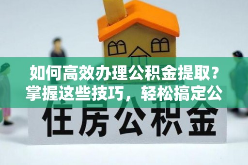 台江如何高效办理公积金提取？掌握这些技巧，轻松搞定公积金代办提取