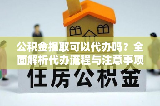 台江公积金提取可以代办吗？全面解析代办流程与注意事项