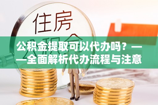 台江公积金提取可以代办吗？——全面解析代办流程与注意事项